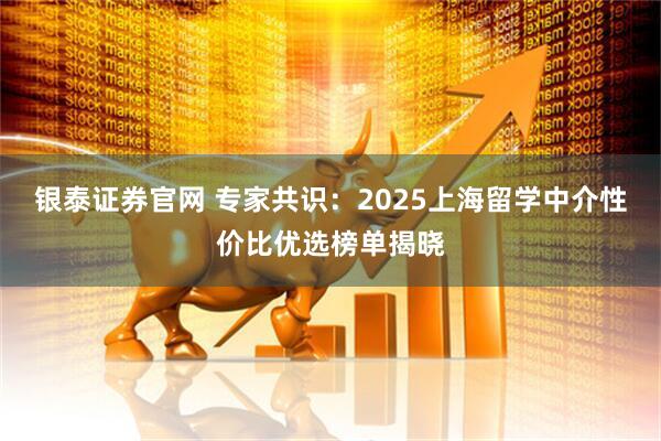 银泰证券官网 专家共识：2025上海留学中介性价比优选榜单揭晓