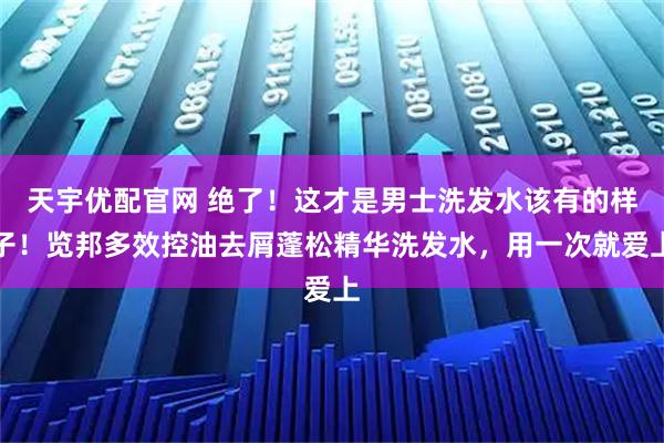 天宇优配官网 绝了！这才是男士洗发水该有的样子！览邦多效控油去屑蓬松精华洗发水，用一次就爱上