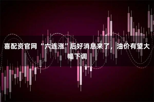 喜配资官网 “六连涨”后好消息来了，油价有望大幅下调