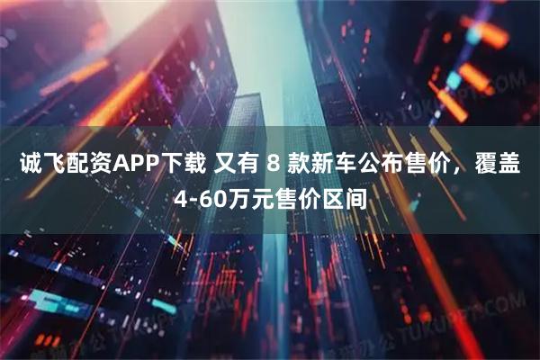 诚飞配资APP下载 又有 8 款新车公布售价，覆盖4-60万元售价区间