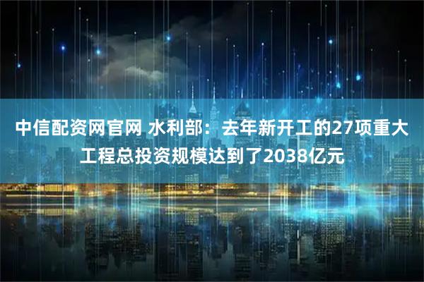 中信配资网官网 水利部：去年新开工的27项重大工程总投资规模达到了2038亿元