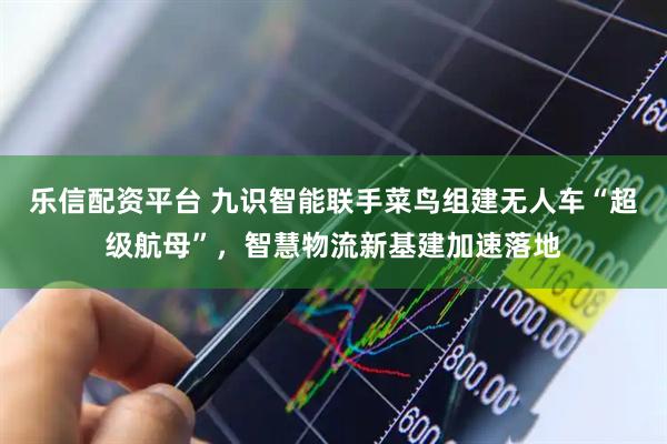 乐信配资平台 九识智能联手菜鸟组建无人车“超级航母”，智慧物流新基建加速落地