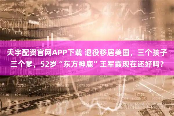 天宇配资官网APP下载 退役移居美国，三个孩子三个爹，52岁“东方神鹿”王军霞现在还好吗？