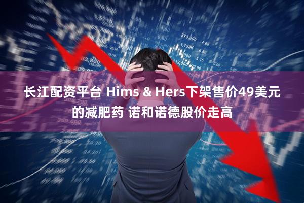 长江配资平台 Hims & Hers下架售价49美元的减肥药 诺和诺德股价走高