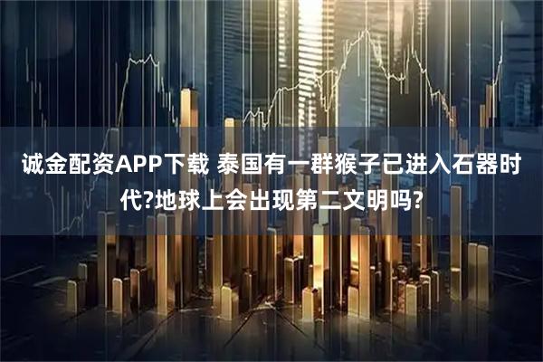 诚金配资APP下载 泰国有一群猴子已进入石器时代?地球上会出现第二文明吗?