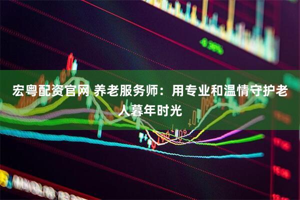 宏粤配资官网 养老服务师：用专业和温情守护老人暮年时光