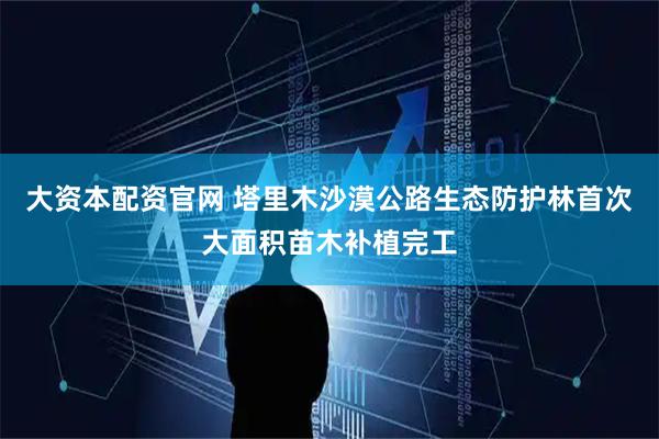 大资本配资官网 塔里木沙漠公路生态防护林首次大面积苗木补植完工