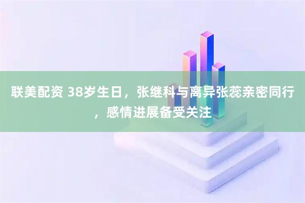 联美配资 38岁生日，张继科与离异张蕊亲密同行，感情进展备受关注