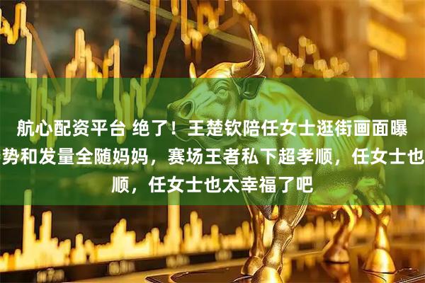 航心配资平台 绝了！王楚钦陪任女士逛街画面曝光，走路姿势和发量全随妈妈，赛场王者私下超孝顺，任女士也太幸福了吧