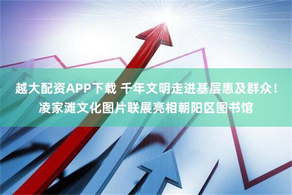 越大配资APP下载 千年文明走进基层惠及群众！凌家滩文化图片联展亮相朝阳区图书馆