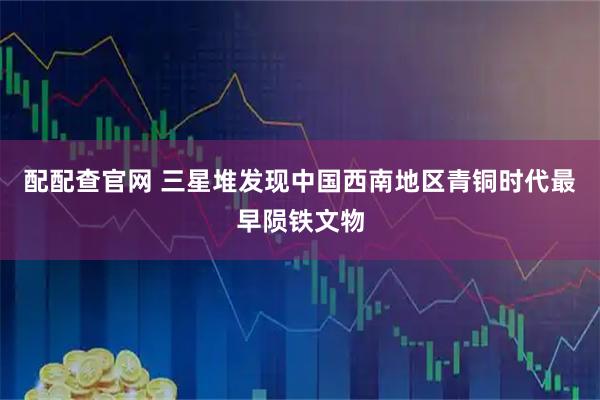配配查官网 三星堆发现中国西南地区青铜时代最早陨铁文物