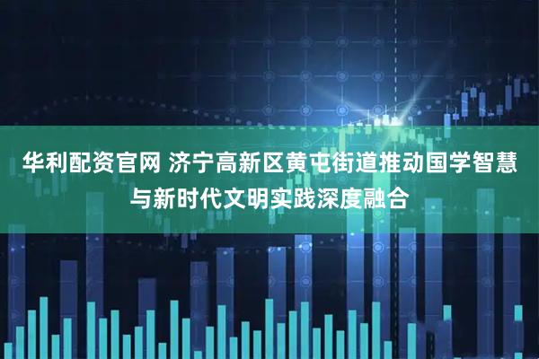 华利配资官网 济宁高新区黄屯街道推动国学智慧与新时代文明实践深度融合